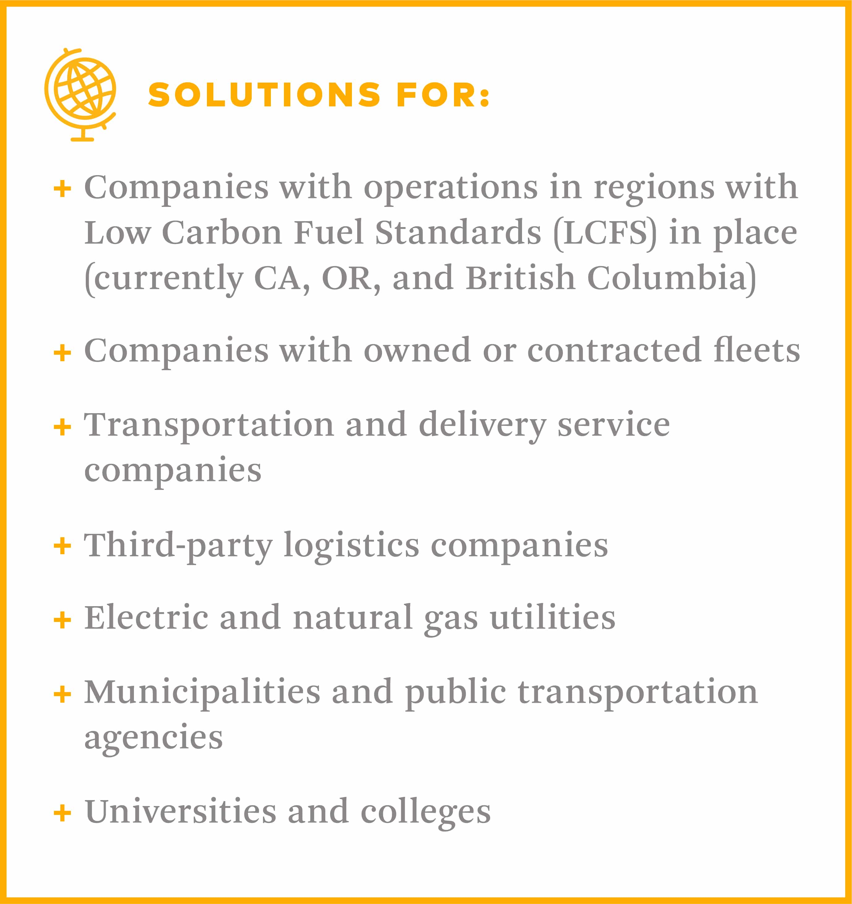 Transportation solutions for regions with low carbon fuel standards in place like california, oregon, and british columbia, companies with owned or contracted fleets, transportation and delivery service companies, third-party logistics companies, electric and natural gas utilities, municipalities and public transportation agencies, universities and colleges