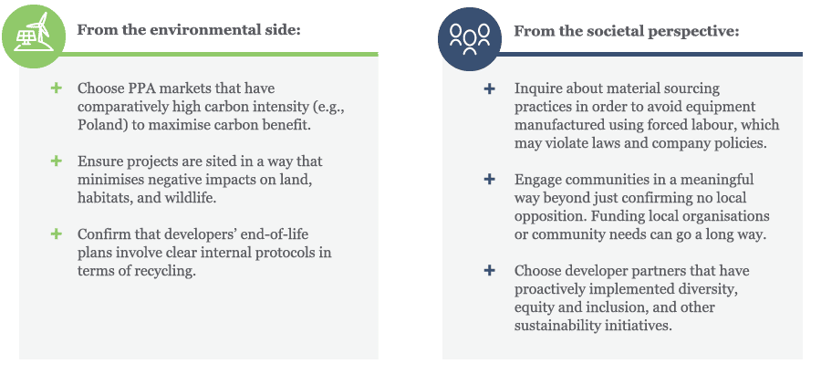 From the environmental side, Choose PPA markets that have comparatively high carbon intensity (e.g., Poland) to maximise carbon benefit. Ensure projects are sited in a way that minimises negative impacts on land, habitats, and wildlife. Confirm that developers’ end-of-life plans involve clear internal protocols in terms of recycling. From the societal perspective, Inquire about material sourcing practices in order to avoid equipment manufactured using forced labour, which may violate laws and company policies. Engage communities in a meaningful way beyond just confirming no local opposition. Funding local organisations or community needs can go a long way. Choose developer partners that have proactively implemented diversity, equity and inclusion, and other sustainability initiatives.