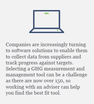 Companies are increasingly turning to software solutions to enable them to collect data from suppliers and track progress against targets. Selecting a GHG measurement and management tool can be a challenge as there are now over 150, so working with an adviser can help you find the best fit tool.