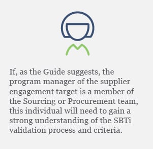 If, as the Guide suggests, the program manager of the supplier engagement target is a member of the Sourcing or Procurement team, this individual will need to gain a strong understanding of the SBTi validation process and criteria. 