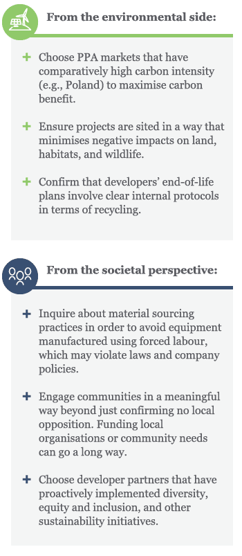 From the environmental side, Choose PPA markets that have comparatively high carbon intensity (e.g., Poland) to maximise carbon benefit. Ensure projects are sited in a way that minimises negative impacts on land, habitats, and wildlife. Confirm that developers’ end-of-life plans involve clear internal protocols in terms of recycling. From the societal perspective, Inquire about material sourcing practices in order to avoid equipment manufactured using forced labour, which may violate laws and company policies. Engage communities in a meaningful way beyond just confirming no local opposition. Funding local organisations or community needs can go a long way. Choose developer partners that have proactively implemented diversity, equity and inclusion, and other sustainability initiatives.