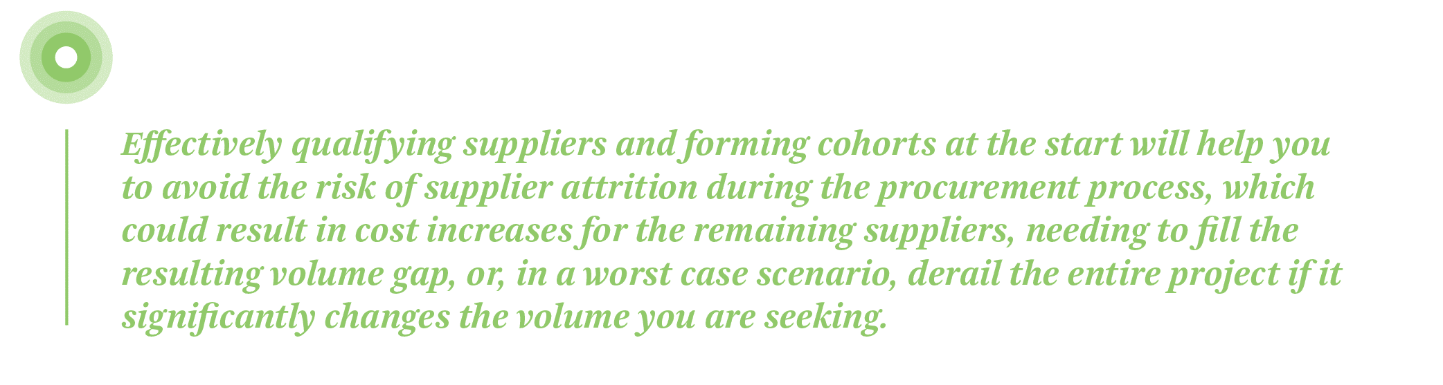 Effectively qualifying suppliers and forming cohorts at the start of your supplier PPA aggregation will help you to avoid the risk of supplier attrition during the procurement process, which could result in cost increases for the remaining suppliers, needing to fill the resulting volume gap, or, in a worst case scenario, derail the entire project if it significantly changes the volume you are seeking.